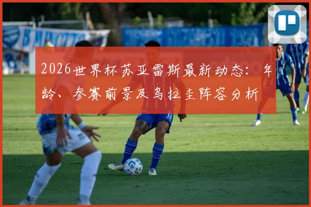 2026世界杯苏亚雷斯最新动态:年龄、参赛前景及乌拉圭阵容分析