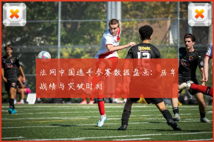 法网中国选手参赛数据盘点:历年战绩与突破时刻