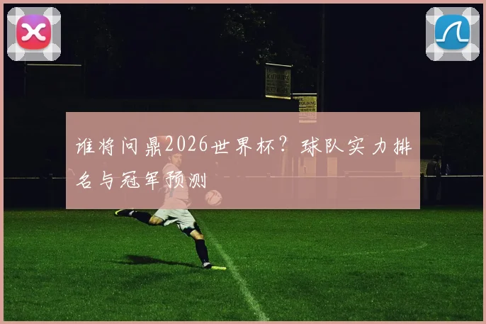 谁将问鼎2026世界杯?球队实力排名与冠军预测