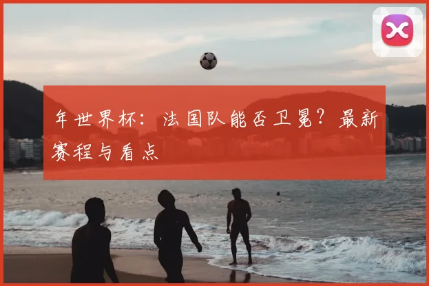年世界杯:法国队能否卫冕?最新赛程与看点