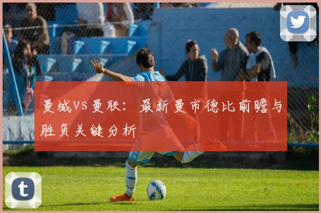 曼城vs曼联:最新曼市德比前瞻与胜负关键分析