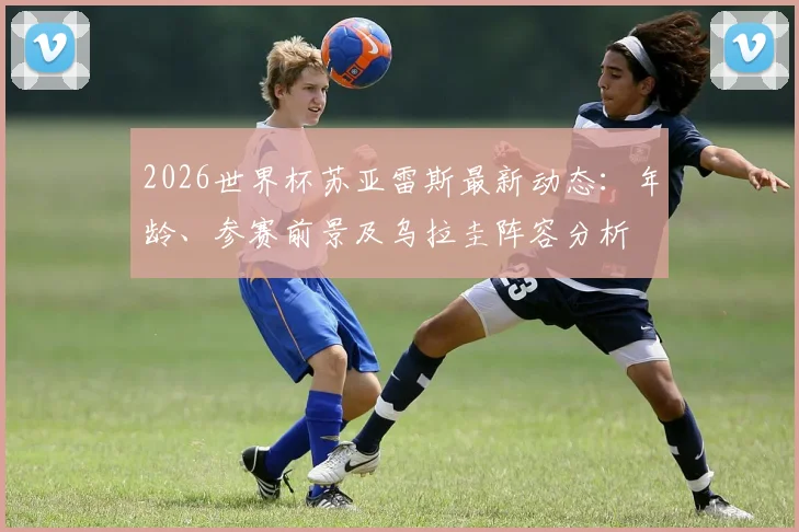 2026世界杯苏亚雷斯最新动态:年龄、参赛前景及乌拉圭阵容分析