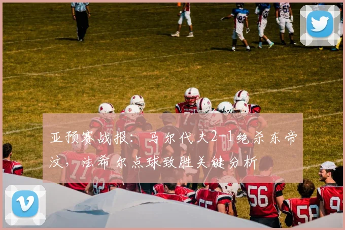 亚预赛战报：马尔代夫2-1绝杀东帝汶，法希尔点球致胜关键分析