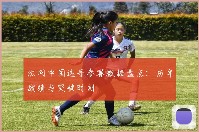 法网中国选手参赛数据盘点：历年战绩与突破时刻