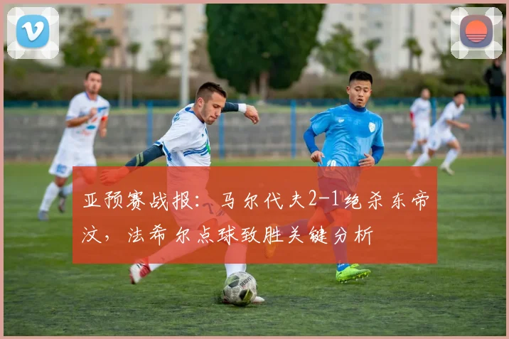 亚预赛战报：马尔代夫2-1绝杀东帝汶，法希尔点球致胜关键分析