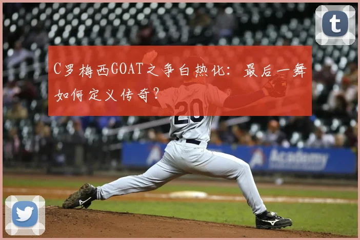 C罗梅西GOAT之争白热化：最后一舞如何定义传奇？