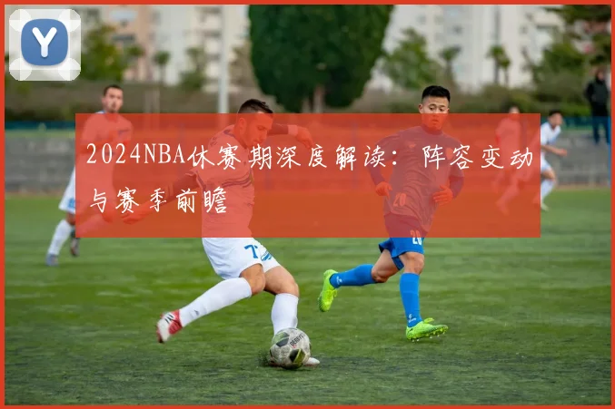2024NBA休赛期深度解读:阵容变动与赛季前瞻