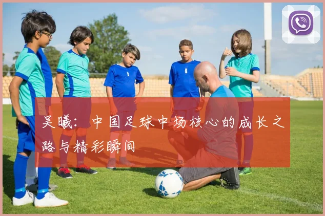 吴曦:中国足球中场核心的成长之路与精彩瞬间