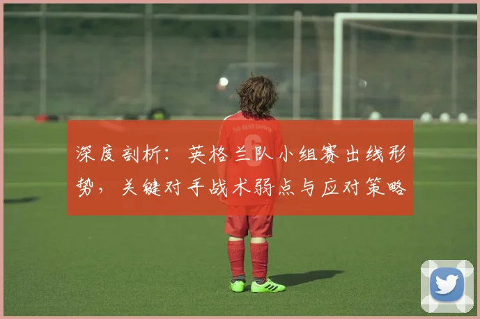 深度剖析：英格兰队小组赛出线形势，关键对手战术弱点与应对策略全解读
