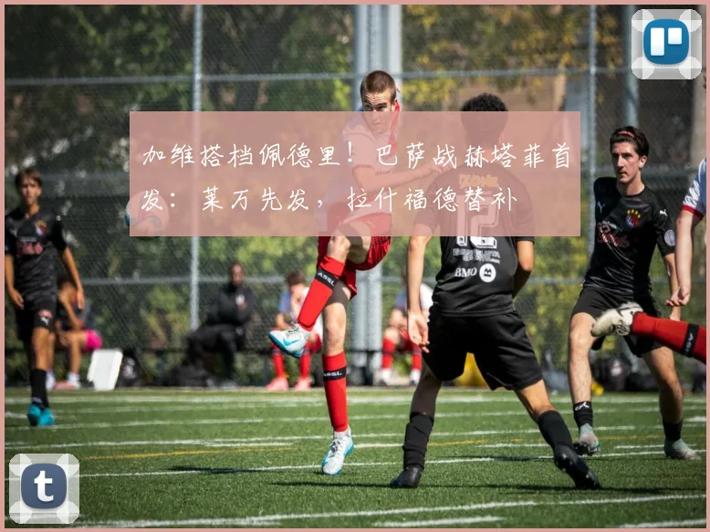 加维搭档佩德里!巴萨战赫塔菲首发:莱万先发,拉什福德替补