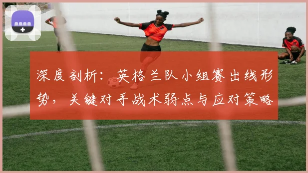 深度剖析：英格兰队小组赛出线形势，关键对手战术弱点与应对策略全解读