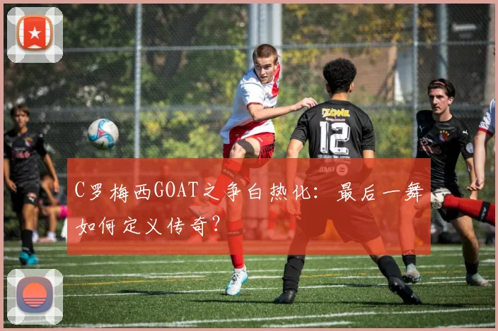 C罗梅西GOAT之争白热化：最后一舞如何定义传奇？