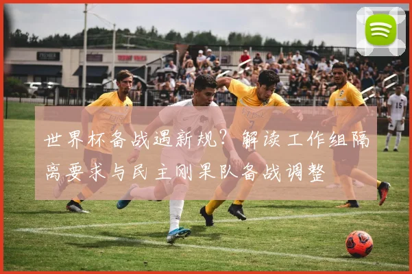 世界杯备战遇新规?解读工作组隔离要求与民主刚果队备战调整