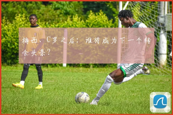 梅西、C罗之后:谁将成为下一个转会头条?