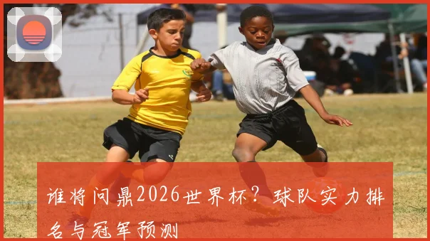 谁将问鼎2026世界杯?球队实力排名与冠军预测